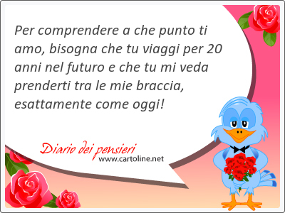 Per comprendere a che punto ti amo, bisogna che tu viaggi per 20 anni nel futuro e che tu mi veda prenderti tra le mie braccia, esatta<strong>mente</strong> come oggi!