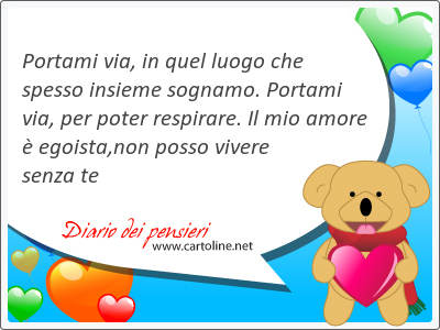 Portami via, in quel luogo che spesso insieme sognamo. Portami via, per poter respirare. Il mio amore  egoista,non posso vivere senza te