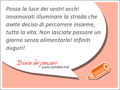 Possa la luce dei vostri occhi innamorati illuminare la strada che avete deciso di percorrere insieme, tutta la vita. Non lasciate passare un giorno senza alimentarla! Infiniti auguri!