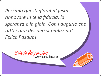 Possano questi giorni di festa rinnovare in te la fiducia, la <strong>speranza</strong> e la gioia. Con l'augurio che tutti i tuoi desideri si realizzino! Felice Pasqua!