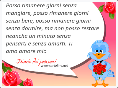 Posso rimanere giorni senza mangiare, posso rimanere giorni senza bere, posso rimanere giorni senza <strong>dormire</strong>, ma non posso restare neanche un minuto senza pensarti e senza amarti. Ti amo amore mio