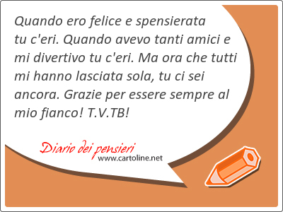 Quando ero felice e spensierata tu c'eri. Quando avevo tanti amici e mi divertivo tu c'eri. Ma ora che tutti mi h<strong>anno</strong> lasciata sola, tu ci sei ancora. Grazie per essere sempre al mio fianco! T.V.TB!