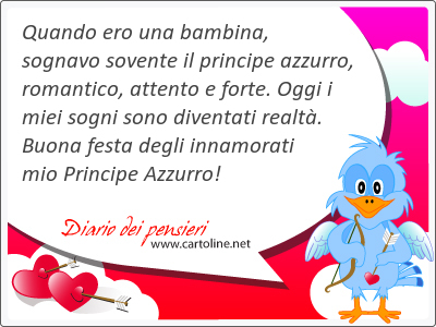 Quando ero una bambina, sognavo sovente il principe azzurro, romantico, attento e forte. Oggi i miei sogni sono diventati realt. Buona festa degli innamorati mio Principe Azzurro!