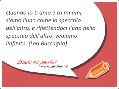 Quando io ti amo e tu mi ami, siamo l'uno come lo specchio dell'altro, e riflettendoci l'uno nello specchio dell'altro, vediamo linfinito.