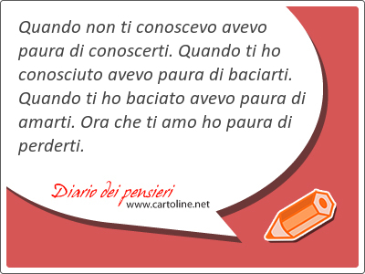 Quando non ti conoscevo avevo paura di conoscerti. Quando ti ho conosciuto avevo paura di baciarti. Quando ti ho baciato avevo paura di amarti. Ora che ti amo ho paura di perderti.