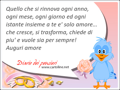 Quello che si rinnova ogni anno, ogni mese, ogni giorno ed ogni istante insieme a te e' solo amore... che cresce, si trasforma, chiede di piu' e vuole sia per sempre! Auguri amore