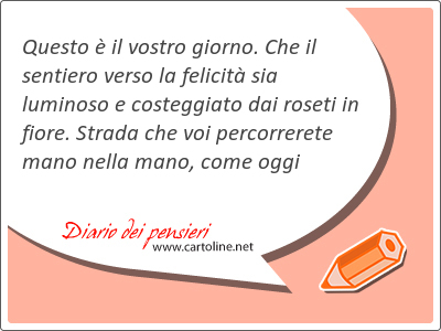 Questo  il vostro giorno. Che il sentiero verso la <strong>felicit</strong> sia luminoso e costeggiato dai roseti in fiore. Strada che voi percorrerete mano nella mano, come oggi