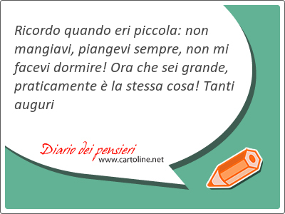 Ricordo quando eri piccola: non mangiavi, piangevi sempre, non mi facevi dormire! Ora che sei grande, praticamente  la stessa cosa! Tanti auguri