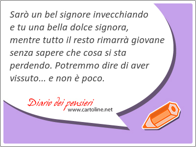 Sar un bel signore invecchiando e tu una bella dolce signora, mentre tutto il resto rimarr giovane senza sapere che cosa si sta perdendo. Potremmo dire di aver vissuto... e non  poco.