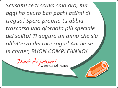 Scusami se ti scrivo solo ora, ma oggi ho avuto ben pochi attimi di tregua! Spero proprio tu abbia trascorso una giornata pi speciale del solito! Ti auguro un anno che sia all'altezza dei tuoi sogni! Anche se in corner, BUON COMPLEANNO! 