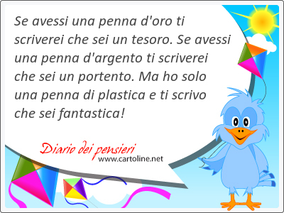 Se avessi una penna d'oro ti scriverei che sei un tesoro. Se avessi una penna d'argento ti scriverei che sei un portento. Ma ho solo una penna di plastica e ti scrivo che sei <strong>fantastica</strong>!