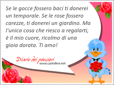 Se le gocce fossero baci ti donerei un temporale. Se le rose fossero carezze, ti donerei un giardino. Ma l'unica cosa che ri<strong>esco</strong> a regalarti,  il mio cuore, ricolmo di una gioia dorata. Ti amo!