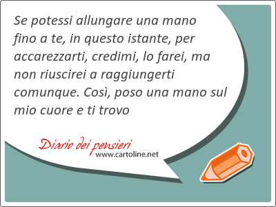 Se potessi allungare una mano fino a te, in questo istante, per accarezzarti, credimi, lo farei, ma non riuscirei a raggiungerti comunque. Cos, poso una mano sul mio cuore e ti trovo