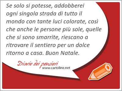 Se solo si potesse, addobberei ogni singola strada di tutto il mondo con tante luci colorate, cos che anche le persone pi sole, quelle che si sono smarrite, riescano a ritrovare il sentiero per un dolce ritorno a <strong>casa</strong>. Buon Natale.