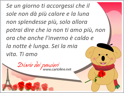 Se un giorno ti accorgessi che il sole non d pi calore e la luna non splendesse pi, solo allora potrai dire che io non ti amo pi, non ora che anche l'inverno  caldo e la notte  lunga. Sei la mia vita. Ti amo