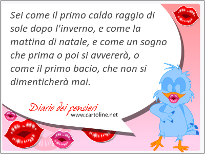 Sei come il primo caldo raggio di sole dopo l'inverno, e come la mattina di natale, e come un sogno che prima o poi si avverer, o come il primo bacio, che non si dimenticher mai.