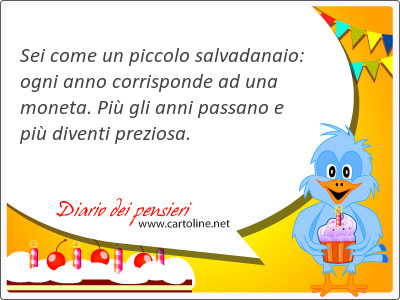 Sei come un piccolo salvadanaio: ogni anno corrisp<strong>onde</strong> ad una moneta. Pi gli anni passano e pi diventi preziosa.