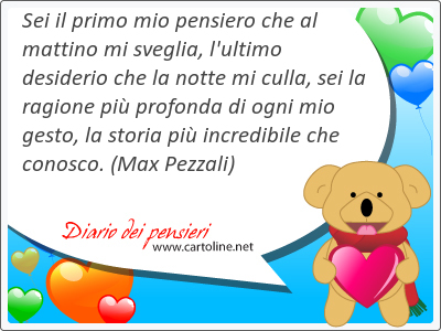Sei il primo mio pensiero che al mattino mi sveglia, l'ultimo desiderio che la notte mi culla, sei la ragione pił profonda di ogni mio gesto, la storia pił incredibile che conosco.