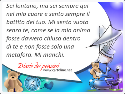 Sei lontano, ma sei sempre qui nel mio cuore e sento sempre il battito del tuo. Mi sento <strong>vuoto</strong> senza te, come se la mia anima fosse davvero chiusa dentro di te e non fosse solo una metafora. Mi manchi.