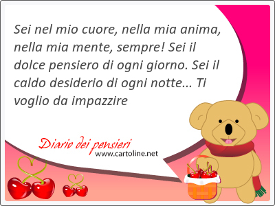 Sei nel mio cuore, nella mia anima, nella mia mente, sempre! Sei il dolce pensiero di ogni giorno. Sei il caldo desiderio di ogni notte... Ti voglio da impazzire