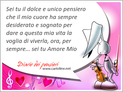 Sei tu il dolce e unico pensiero che il mio cuore ha sempre desiderato e sognato per dare a questa mia vita la voglia di viverla, ora, per sempre... sei tu Amore Mio