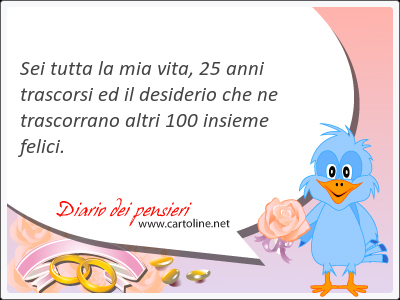 Sei tutta la mia vita, 25 anni <strong>trascorsi</strong> ed il desiderio che ne trascorrano altri 100 insieme felici.