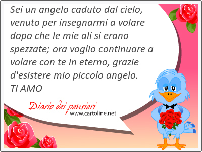 Sei un angelo caduto dal <strong>cielo</strong>, venuto per insegnarmi a volare dopo che le mie ali si erano spezzate; ora voglio continuare a volare con te in eterno, grazie d'esistere mio piccolo angelo. TI AMO