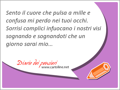 Sento il cuore che pulsa a mille e confusa mi perdo nei tuoi occhi. Sorrisi complici infuocano i nostri visi sognando e sognandoti che un giorno sarai mio...