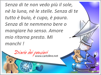 Senza di te non vedo pi il <strong>sole</strong>, n la luna, n le stelle. Senza di te tutto  buio,  cupo,  paura. Senza di te nemmeno bere o mangiare ha senso. Amore mio ritorna presto. Mi manchi !