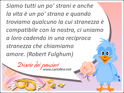 Siamo tutti un po' strani e anche la vita  un po' strana e quando troviamo qualcuno la cui stranezza  compatibile con la nostra, ci uniamo a loro cadendo in una reciproca stranezza che chiamiamo amore.