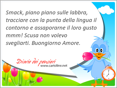 Smack, piano piano sulle labbra, tracciare con la punta della lingua il contorno e assaporarne il loro gusto mmm! Scusa non volevo svegliarti. Buongiorno Amore.