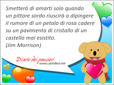 Smetterò di amarti solo quando un pittore sordo riuscirà a dipingere il rumore di un petalo di <strong>rosa</strong> cadere su un pavimento di cristallo di un castello mai esistito.
