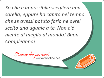 So che  im<strong>possibile</strong> scegliere una sorella, eppure ho capito nel tempo che se avessi potuto farlo ne avrei scelto una uguale a te. Non c' niente di meglio al mondo! Buon Compleanno!