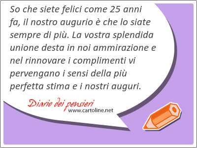 So che siete felici come 25 anni fa, il nostro augurio  che lo siate sempre di pi. La vostra splendida unione desta in noi ammirazione e nel rinnovare i complimenti vi pervengano i sensi della pi perfetta stima e i nostri auguri.