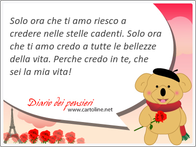 Solo ora che ti amo riesco a credere nelle stelle cadenti. Solo ora che ti amo credo a tutte le bellezze della vita. Perche credo in te, che sei la mia vita!