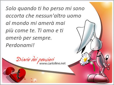 Solo quando ti ho perso mi sono accorta che nessun'altro uomo al mondo mi amer mai pi come te. Ti amo e ti amer per sempre. Perdonami!