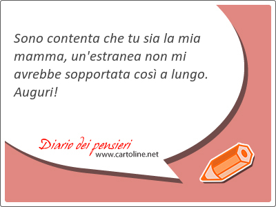 Sono contenta che tu sia la mia mamma, un'estranea non mi avrebbe sopportata così a lungo. Auguri!