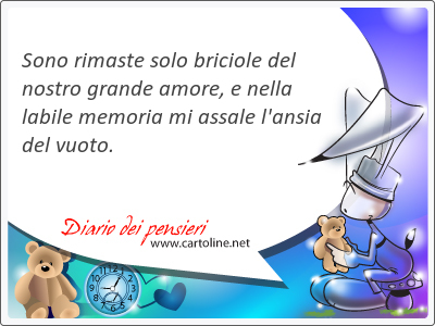 Sono rimaste solo briciole del nostro <strong>grande</strong> amore, e nella labile memoria mi assale l'ansia del vuoto.