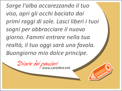 <strong>Sorge</strong> l'alba accarezzando il tuo viso, apri gli occhi baciato dai primi raggi di sole. Lasci liberi i tuoi sogni per abbracciare il nuovo giorno. Fammi entrare nella tua realt, il tuo oggi sar una favola. Buongiorno mio dolce principe.