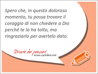Spero che, in questo doloroso momento, tu possa trovare il co<strong>raggio</strong> di non chiedere a Dio perché te lo ha tolto, ma ringraziarlo per avertelo dato.