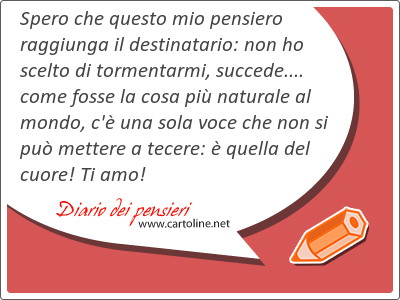 Spero che questo mio pensiero raggiunga il destinatario: non ho scelto di tormentarmi, succede.... come fosse la cosa pi naturale al mondo, c' una sola voce che non si pu mettere a tecere:  quella del cuore! Ti amo!