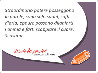 Straordinario potere posseggono le parole, sono solo suoni, soffi d'aria, eppure possono dilaniarti l'anima e farti scoppiare il cuore. Scusami