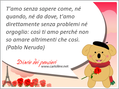 T'amo senza sapere come, n quando, n da dove, t'amo direttamente senza problemi n orgoglio: cos ti amo perch non so amare altrimenti che cos.