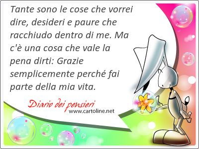 Tante sono le cose che vorrei dire, desideri e paure che racchiudo dentro di me. Ma c' una cosa che vale la pena dirti: Grazie semplicemente perch fai parte della mia vita.