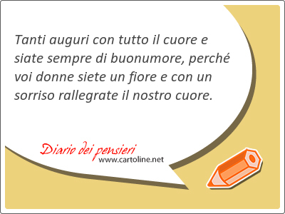 Tanti auguri con tutto il cuore e siate sempre di buonumore, perch voi donne siete un fiore e con un sorriso rallegrate il nostro cuore.