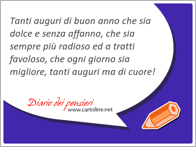 Tanti auguri di buon anno che sia dolce e senza affanno, che sia sempre pi radioso ed a tratti favoloso, che ogni giorno sia migliore, tanti auguri ma di cuore!