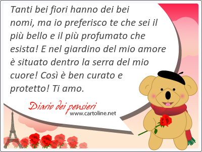 Tanti bei fiori hanno dei bei nomi, ma io preferisco te che sei il pi bello e il pi profumato che esista! E nel giardino del mio amore  situato dentro la serra del mio <strong>cuore</strong>! Cos  ben curato e protetto! Ti amo.