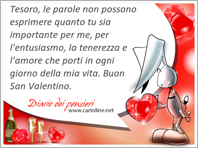 Tesoro, le parole non possono esprimere quanto tu sia importante per me, per l'entusiasmo, la tenerezza e l'amore che porti in ogni giorno della mia vita. Buon San Valentino.