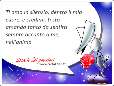 Ti amo in silenzio, dentro il mio cuore, e credimi, ti sto amando tanto da sentirti sempre accanto a me, nell'anima