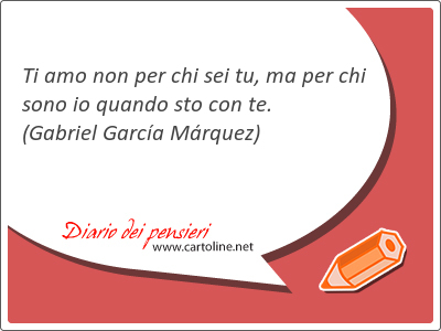 Ti amo non per chi sei tu, ma per chi sono io quando sto con te.